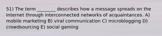 51) The term ________ describes how a message spreads on the Internet through interconnected networks of acquaintances. A) mobile marketing B) viral communication C) microblogging D) crowdsourcing E) social gaming