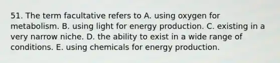 51. The term facultative refers to A. using oxygen for metabolism. B. using light for energy production. C. existing in a very narrow niche. D. the ability to exist in a wide range of conditions. E. using chemicals for energy production.