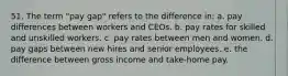 51. The term "pay gap" refers to the difference in: a. pay differences between workers and CEOs. b. pay rates for skilled and unskilled workers. c. pay rates between men and women. d. pay gaps between new hires and senior employees. e. the difference between gross income and take-home pay.