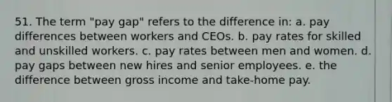 51. The term "pay gap" refers to the difference in: a. pay differences between workers and CEOs. b. pay rates for skilled and unskilled workers. c. pay rates between men and women. d. pay gaps between new hires and senior employees. e. the difference between gross income and take-home pay.