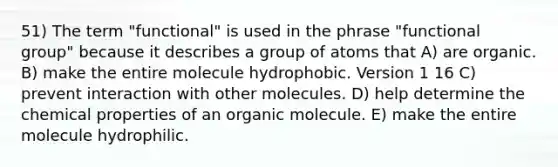 51) The term "functional" is used in the phrase "functional group" because it describes a group of atoms that A) are organic. B) make the entire molecule hydrophobic. Version 1 16 C) prevent interaction with other molecules. D) help determine the chemical properties of an organic molecule. E) make the entire molecule hydrophilic.