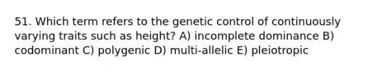 51. Which term refers to the genetic control of continuously varying traits such as height? A) incomplete dominance B) codominant C) polygenic D) multi-allelic E) pleiotropic