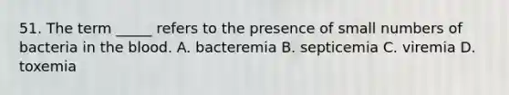 51. The term _____ refers to the presence of small numbers of bacteria in the blood. A. bacteremia B. septicemia C. viremia D. toxemia