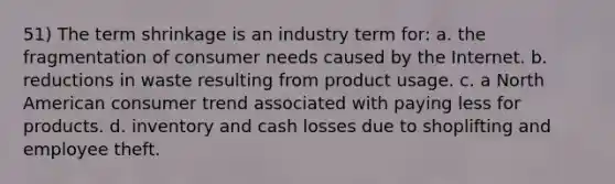 51) The term shrinkage is an industry term for: a. the fragmentation of consumer needs caused by the Internet. b. reductions in waste resulting from product usage. c. a North American consumer trend associated with paying less for products. d. inventory and cash losses due to shoplifting and employee theft.