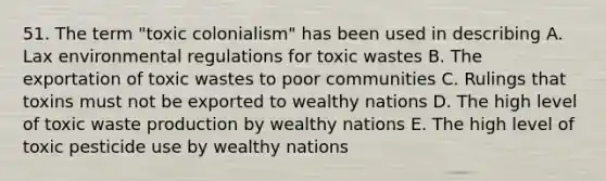 51. The term "toxic colonialism" has been used in describing A. Lax environmental regulations for toxic wastes B. The exportation of toxic wastes to poor communities C. Rulings that toxins must not be exported to wealthy nations D. The high level of toxic waste production by wealthy nations E. The high level of toxic pesticide use by wealthy nations