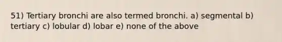 51) Tertiary bronchi are also termed bronchi. a) segmental b) tertiary c) lobular d) lobar e) none of the above