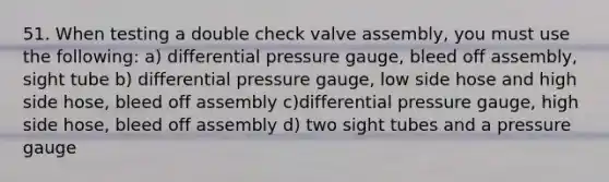 51. When testing a double check valve assembly, you must use the following: a) differential pressure gauge, bleed off assembly, sight tube b) differential pressure gauge, low side hose and high side hose, bleed off assembly c)differential pressure gauge, high side hose, bleed off assembly d) two sight tubes and a pressure gauge