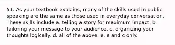 51. As your textbook explains, many of the skills used in public speaking are the same as those used in everyday conversation. These skills include a. telling a story for maximum impact. b. tailoring your message to your audience. c. organizing your thoughts logically. d. all of the above. e. a and c only.