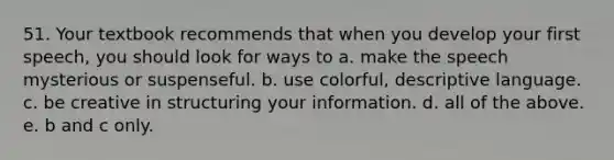 51. Your textbook recommends that when you develop your first speech, you should look for ways to a. make the speech mysterious or suspenseful. b. use colorful, descriptive language. c. be creative in structuring your information. d. all of the above. e. b and c only.