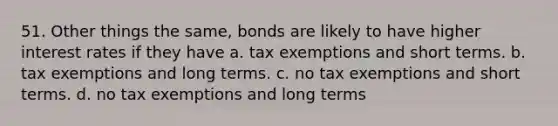 51. Other things the same, bonds are likely to have higher interest rates if they have a. tax exemptions and short terms. b. tax exemptions and long terms. c. no tax exemptions and short terms. d. no tax exemptions and long terms