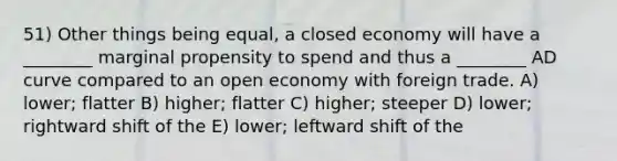 51) Other things being equal, a closed economy will have a ________ marginal propensity to spend and thus a ________ AD curve compared to an open economy with foreign trade. A) lower; flatter B) higher; flatter C) higher; steeper D) lower; rightward shift of the E) lower; leftward shift of the