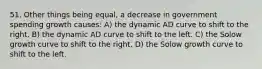 51. Other things being equal, a decrease in government spending growth causes: A) the dynamic AD curve to shift to the right. B) the dynamic AD curve to shift to the left. C) the Solow growth curve to shift to the right. D) the Solow growth curve to shift to the left.