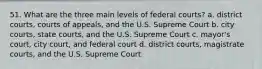 51. What are the three main levels of federal courts? a. district courts, courts of appeals, and the U.S. Supreme Court b. city courts, state courts, and the U.S. Supreme Court c. mayor's court, city court, and federal court d. district courts, magistrate courts, and the U.S. Supreme Court