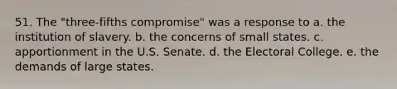 51. The "three-fifths compromise" was a response to a. the institution of slavery. b. the concerns of small states. c. apportionment in the U.S. Senate. d. the Electoral College. e. the demands of large states.