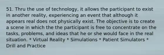 51. Thru the use of technology, it allows the participant to exist in another reality, experiencing an event that although it appears real does not physically exist. The objective is to create a scene in which the the participant is free to concentrate on the tasks, problems, and ideas that he or she would face in the real situation. * Virtual Reality * Simulations * Patient Simulators * Drill and Practice