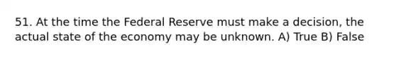 51. At the time the Federal Reserve must make a decision, the actual state of the economy may be unknown. A) True B) False