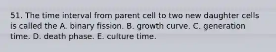 51. The time interval from parent cell to two new daughter cells is called the A. binary fission. B. growth curve. C. generation time. D. death phase. E. culture time.