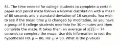 51. The time needed for college students to complete a certain paper and pencil maze follows a Normal distribution with a mean of 80 seconds and a standard deviation of 16 seconds. You wish to see if the mean time µ is changed by meditation, so you have a group of 8 college students meditate for 30 minutes and then complete the maze. It takes them an average of x⎯⎯⎯ = 74 seconds to complete the maze. Use this information to test the hypotheses H0: µ = 80, Ha: µ ≠ 80. What is the p-value?