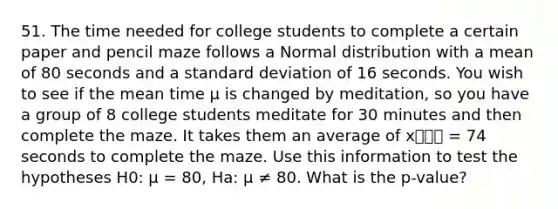 51. The time needed for college students to complete a certain paper and pencil maze follows a Normal distribution with a mean of 80 seconds and a standard deviation of 16 seconds. You wish to see if the mean time µ is changed by meditation, so you have a group of 8 college students meditate for 30 minutes and then complete the maze. It takes them an average of x⎯⎯⎯ = 74 seconds to complete the maze. Use this information to test the hypotheses H0: µ = 80, Ha: µ ≠ 80. What is the p-value?