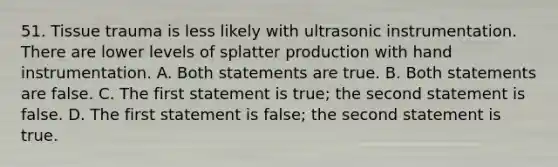 51. Tissue trauma is less likely with ultrasonic instrumentation. There are lower levels of splatter production with hand instrumentation. A. Both statements are true. B. Both statements are false. C. The first statement is true; the second statement is false. D. The first statement is false; the second statement is true.