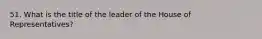 51. What is the title of the leader of the House of Representatives?