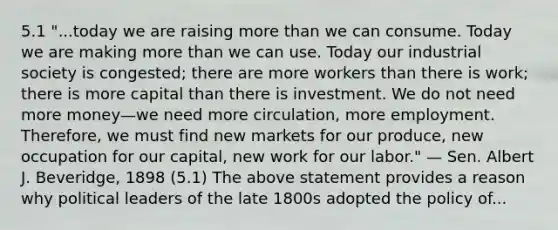 5.1 "...today we are raising more than we can consume. Today we are making more than we can use. Today our industrial society is congested; there are more workers than there is work; there is more capital than there is investment. We do not need more money—we need more circulation, more employment. Therefore, we must find new markets for our produce, new occupation for our capital, new work for our labor." — Sen. Albert J. Beveridge, 1898 (5.1) The above statement provides a reason why political leaders of the late 1800s adopted the policy of...