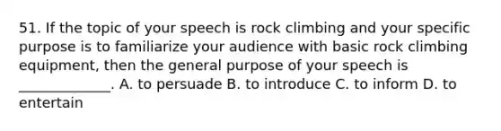 51. If the topic of your speech is rock climbing and your specific purpose is to familiarize your audience with basic rock climbing equipment, then the general purpose of your speech is _____________. A. to persuade B. to introduce C. to inform D. to entertain