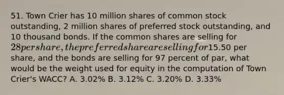 51. Town Crier has 10 million shares of common stock outstanding, 2 million shares of preferred stock outstanding, and 10 thousand bonds. If the common shares are selling for 28 per share, the preferred share are selling for15.50 per share, and the bonds are selling for 97 percent of par, what would be the weight used for equity in the computation of Town Crier's WACC? A. 3.02% B. 3.12% C. 3.20% D. 3.33%