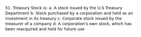 51. Treasury Stock is: a. A stock issued by the U.S Treasury Department b. Stock purchased by a corporation and held as an investment in its treasury c. Corporate stock issued by the treasurer of a company d. A corporation's own stock, which has been reacquired and held for future use