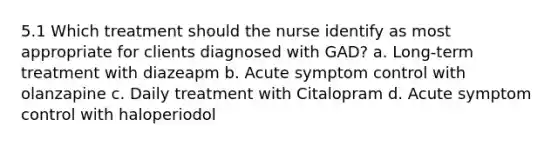 5.1 Which treatment should the nurse identify as most appropriate for clients diagnosed with GAD? a. Long-term treatment with diazeapm b. Acute symptom control with olanzapine c. Daily treatment with Citalopram d. Acute symptom control with haloperiodol