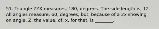 51. Triangle ZYX measures, 180, degrees. The side length is, 12. All angles measure, 60, degrees, but, because of a 2x showing on angle, Z, the value, of, x, for that, is ________.