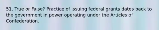 51. True or False? Practice of issuing federal grants dates back to the government in power operating under the Articles of Confederation.