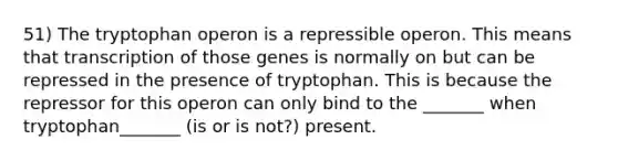 51) The tryptophan operon is a repressible operon. This means that transcription of those genes is normally on but can be repressed in the presence of tryptophan. This is because the repressor for this operon can only bind to the _______ when tryptophan_______ (is or is not?) present.