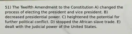 51) The Twelfth Amendment to the Constitution A) changed the process of electing the president and vice president. B) decreased presidential power. C) heightened the potential for further political conflict. D) stopped the African slave trade. E) dealt with the judicial power of the United States.