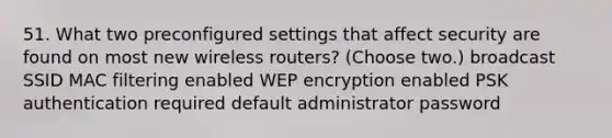 51. What two preconfigured settings that affect security are found on most new wireless routers? (Choose two.) broadcast SSID MAC filtering enabled WEP encryption enabled PSK authentication required default administrator password