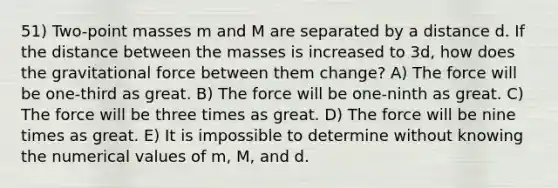 51) Two-point masses m and M are separated by a distance d. If the distance between the masses is increased to 3d, how does the gravitational force between them change? A) The force will be one-third as great. B) The force will be one-ninth as great. C) The force will be three times as great. D) The force will be nine times as great. E) It is impossible to determine without knowing the numerical values of m, M, and d.