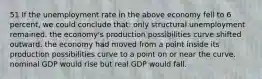 51 If the unemployment rate in the above economy fell to 6 percent, we could conclude that: only structural unemployment remained. the economy's production possibilities curve shifted outward. the economy had moved from a point inside its production possibilities curve to a point on or near the curve. nominal GDP would rise but real GDP would fall.