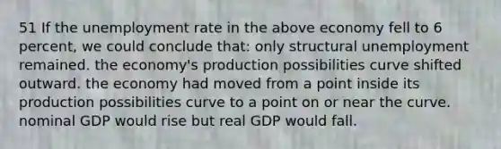 51 If the <a href='https://www.questionai.com/knowledge/kh7PJ5HsOk-unemployment-rate' class='anchor-knowledge'>unemployment rate</a> in the above economy fell to 6 percent, we could conclude that: only structural unemployment remained. the economy's production possibilities curve shifted outward. the economy had moved from a point inside its production possibilities curve to a point on or near the curve. nominal GDP would rise but real GDP would fall.