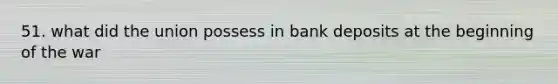 51. what did the union possess in bank deposits at the beginning of the war