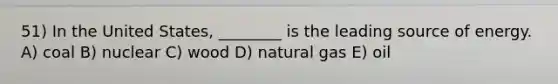 51) In the United States, ________ is the leading source of energy. A) coal B) nuclear C) wood D) natural gas E) oil