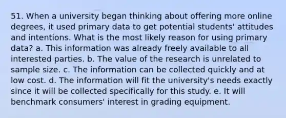 51. When a university began thinking about offering more online degrees, it used primary data to get potential students' attitudes and intentions. What is the most likely reason for using primary data? a. This information was already freely available to all interested parties. b. The value of the research is unrelated to sample size. c. The information can be collected quickly and at low cost. d. The information will fit the university's needs exactly since it will be collected specifically for this study. e. It will benchmark consumers' interest in grading equipment.