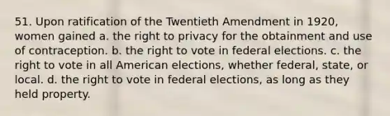 51. Upon ratification of the Twentieth Amendment in 1920, women gained a. the right to privacy for the obtainment and use of contraception. b. the right to vote in federal elections. c. the right to vote in all American elections, whether federal, state, or local. d. the right to vote in federal elections, as long as they held property.