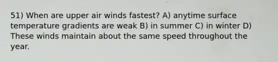 51) When are upper air winds fastest? A) anytime surface temperature gradients are weak B) in summer C) in winter D) These winds maintain about the same speed throughout the year.