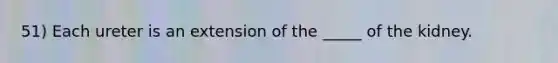 51) Each ureter is an extension of the _____ of the kidney.