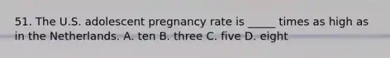 51. The U.S. adolescent pregnancy rate is _____ times as high as in the Netherlands. A. ten B. three C. five D. eight