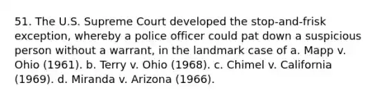 51. ​The U.S. Supreme Court developed the stop-and-frisk exception, whereby a police officer could pat down a suspicious person without a warrant, in the landmark case of a. Mapp v. Ohio (1961). b. Terry v. Ohio (1968). c. Chimel v. California (1969). d. Miranda v. Arizona (1966).