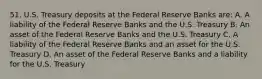 51. U.S. Treasury deposits at the Federal Reserve Banks are: A. A liability of the Federal Reserve Banks and the U.S. Treasury B. An asset of the Federal Reserve Banks and the U.S. Treasury C. A liability of the Federal Reserve Banks and an asset for the U.S. Treasury D. An asset of the Federal Reserve Banks and a liability for the U.S. Treasury