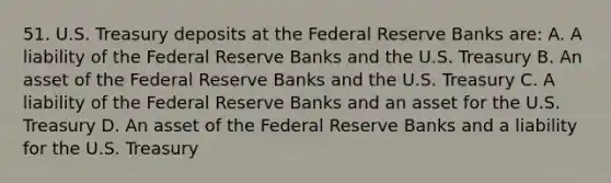 51. U.S. Treasury deposits at the Federal Reserve Banks are: A. A liability of the Federal Reserve Banks and the U.S. Treasury B. An asset of the Federal Reserve Banks and the U.S. Treasury C. A liability of the Federal Reserve Banks and an asset for the U.S. Treasury D. An asset of the Federal Reserve Banks and a liability for the U.S. Treasury