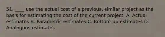 51. ____ use the actual cost of a previous, similar project as the basis for estimating the cost of the current project. A. Actual estimates B. Parametric estimates C. Bottom-up estimates D. Analogous estimates