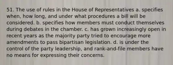 51. The use of rules in the House of Representatives a. specifies when, how long, and under what procedures a bill will be considered. b. specifies how members must conduct themselves during debates in the chamber. c. has grown increasingly open in recent years as the majority party tried to encourage more amendments to pass bipartisan legislation. d. is under the control of the party leadership, and rank-and-file members have no means for expressing their concerns.